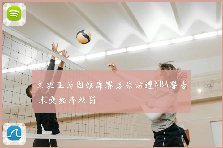 文班亚马因缺席赛后采访遭NBA警告 未受经济处罚