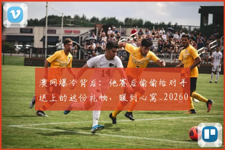 澳网爆冷背后：他赛后偷偷给对手送上的这份礼物，暖到心窝_20260526085238